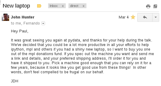Hey Paul, It was great seeing you again at pydata, and thanks for your help during the talk. We’ve decided that you could be a lot more productive in all your efforts to help ipython, mpl and others if you had a shiny new laptop, so I want to buy you one out of the mpl donations fund. If you spec out the machine you want and send me a link and details, and your preferred shipping address, I’ll order it for you and have it shipped to you. Pick a machine good enough that you can rely on it for a few years, because it looks like you get good use from these things! In other words, don’t feel compelled to be frugal on our behalf.  JDH